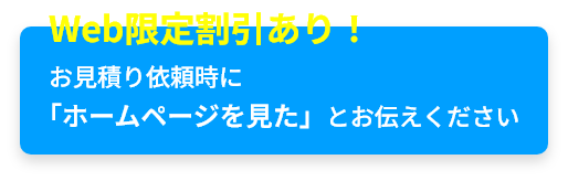 Web限定割引あり！お見積り依頼時に「ホームページを見た」とお伝えください。