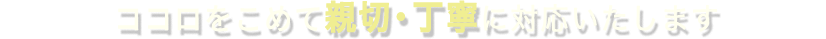 ココロをこめて親切・丁寧に対応いたします