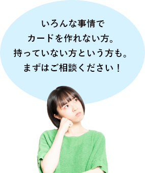 いろんな事情でカードを作れない方。持っていない方という方も。まずはご相談ください！